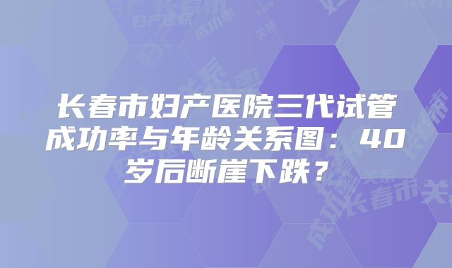 长春市妇产医院三代试管成功率与年龄关系图：40岁后断崖下跌？