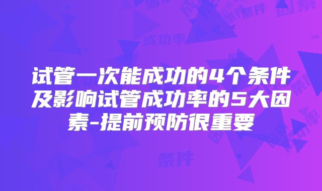 试管一次能成功的4个条件及影响试管成功率的5大因素-提前预防很重要