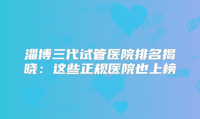 淄博三代试管医院排名揭晓：这些正规医院也上榜