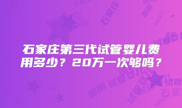 石家庄第三代试管婴儿费用多少？20万一次够吗？