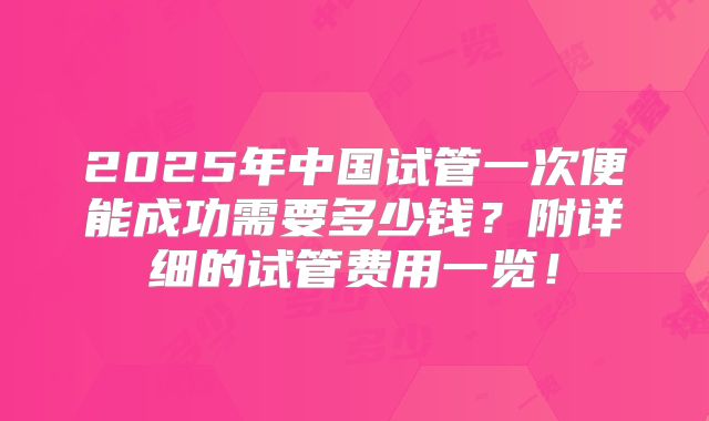 2025年中国试管一次便能成功需要多少钱？附详细的试管费用一览！