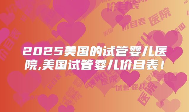 2025美国的试管婴儿医院,美国试管婴儿价目表!