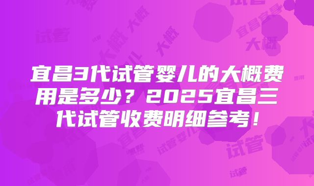 宜昌3代试管婴儿的大概费用是多少?2025宜昌三代试管收费明细参考!
