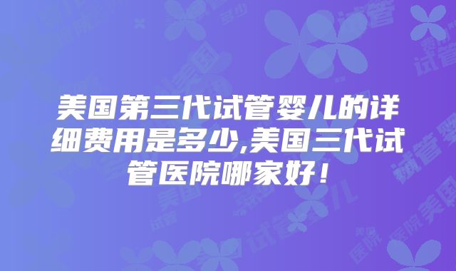 美国第三代试管婴儿的详细费用是多少,美国三代试管医院哪家好!