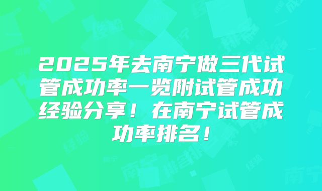 2025年去南宁做三代试管成功率一览附试管成功经验分享!在南宁试管成功率排名!