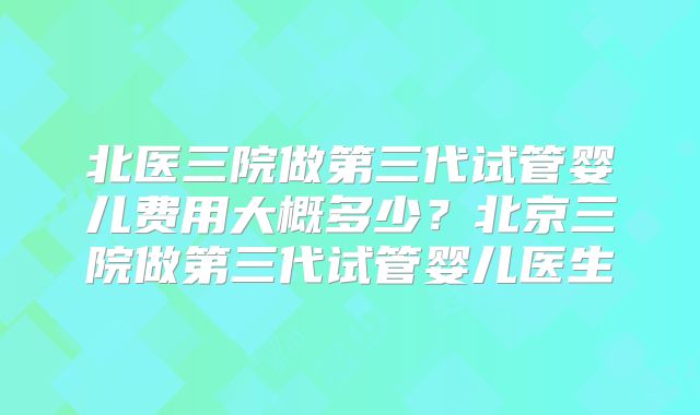 北医三院做第三代试管婴儿费用大概多少？北京三院做第三代试管婴儿医生