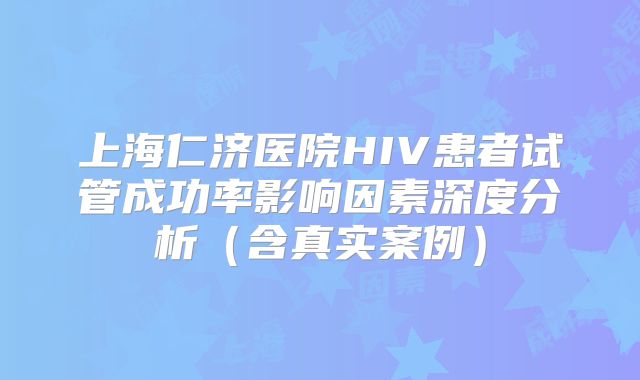 上海仁济医院HIV患者试管成功率影响因素深度分析(含真实案例)