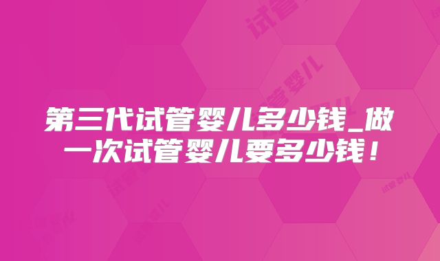第三代试管婴儿多少钱_做一次试管婴儿要多少钱!