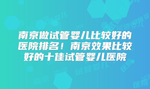 南京做试管婴儿比较好的医院排名！南京效果比较好的十佳试管婴儿医院