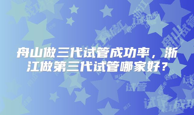 舟山做三代试管成功率,浙江做第三代试管哪家好?