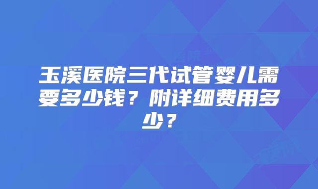 玉溪医院三代试管婴儿需要多少钱?附详细费用多少?