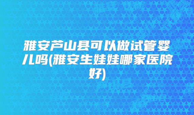 雅安芦山县可以做试管婴儿吗(雅安生娃娃哪家医院好)