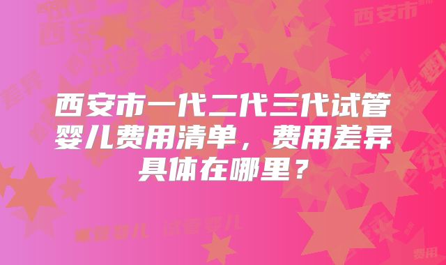 西安市一代二代三代试管婴儿费用清单,费用差异具体在哪里?
