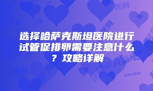 选择哈萨克斯坦医院进行试管促排卵需要注意什么?攻略详解