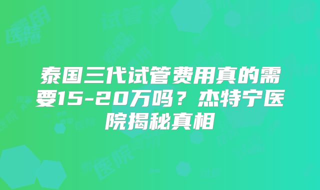泰国三代试管费用真的需要15-20万吗？杰特宁医院揭秘真相