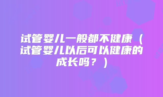 试管婴儿一般都不健康(试管婴儿以后可以健康的成长吗?)
