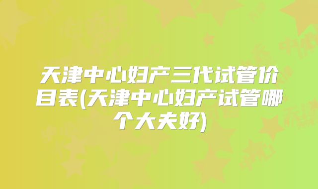 天津中心妇产三代试管价目表(天津中心妇产试管哪个大夫好)