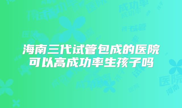 海南三代试管包成的医院可以高成功率生孩子吗