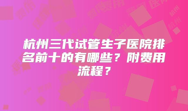 杭州三代试管生子医院排名前十的有哪些?附费用流程?