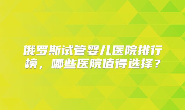 俄罗斯试管婴儿医院排行榜,哪些医院值得选择?