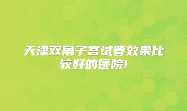 天津双角子宫试管效果比较好的医院!