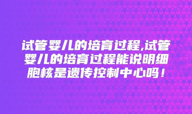 试管婴儿的培育过程,试管婴儿的培育过程能说明细胞核是遗传控制中心吗！