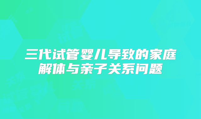 三代试管婴儿导致的家庭解体与亲子关系问题