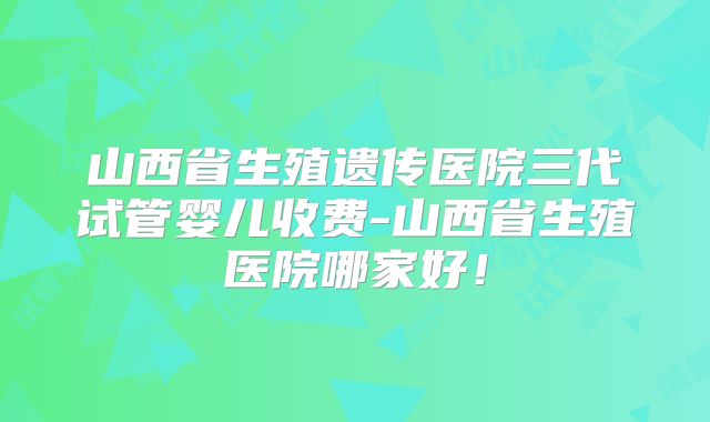 山西省生殖遗传医院三代试管婴儿收费-山西省生殖医院哪家好!