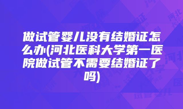 做试管婴儿没有结婚证怎么办(河北医科大学第一医院做试管不需要结婚证了吗)
