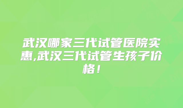 武汉哪家三代试管医院实惠,武汉三代试管生孩子价格！