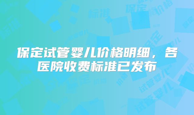 保定试管婴儿价格明细,各医院收费标准已发布