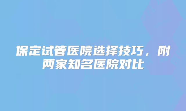 保定试管医院选择技巧,附两家知名医院对比