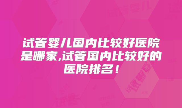 试管婴儿国内比较好医院是哪家,试管国内比较好的医院排名!