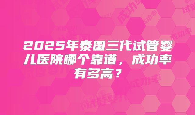 2025年泰国三代试管婴儿医院哪个靠谱,成功率有多高?