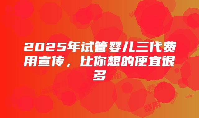 2025年试管婴儿三代费用宣传,比你想的便宜很多