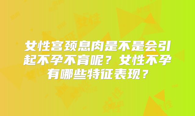 女性宫颈息肉是不是会引起不孕不育呢？女性不孕有哪些特征表现？