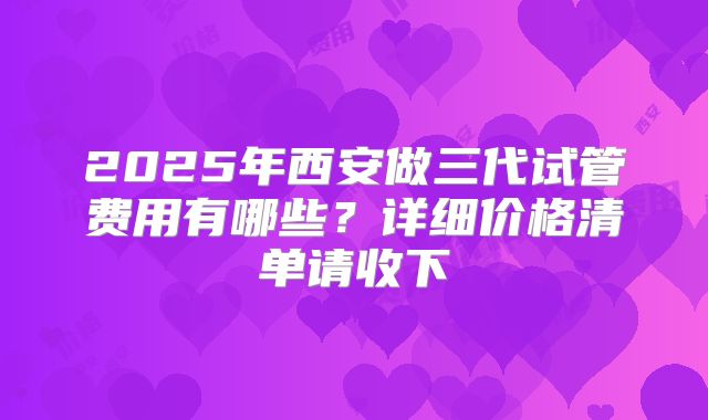 2025年西安做三代试管费用有哪些？详细价格清单请收下