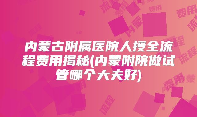 内蒙古附属医院人授全流程费用揭秘(内蒙附院做试管哪个大夫好)