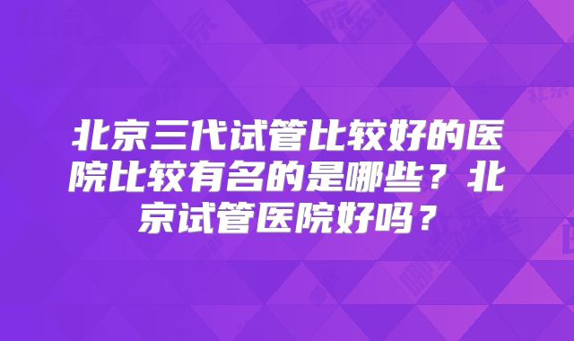 北京三代试管比较好的医院比较有名的是哪些?北京试管医院好吗?
