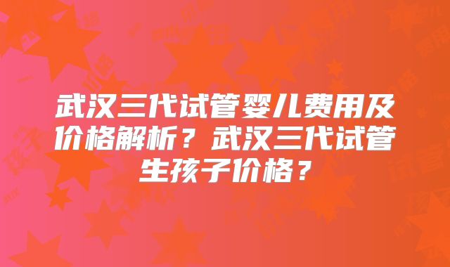 武汉三代试管婴儿费用及价格解析？武汉三代试管生孩子价格？