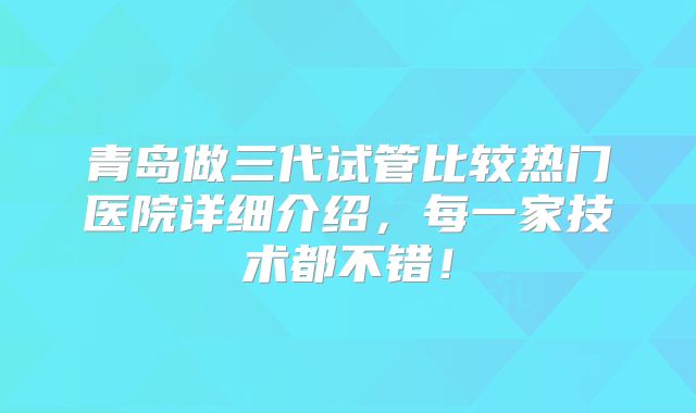 青岛做三代试管比较热门医院详细介绍,每一家技术都不错!
