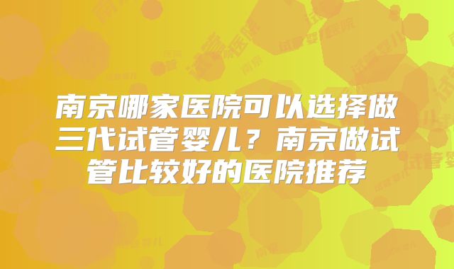 南京哪家医院可以选择做三代试管婴儿？南京做试管比较好的医院推荐