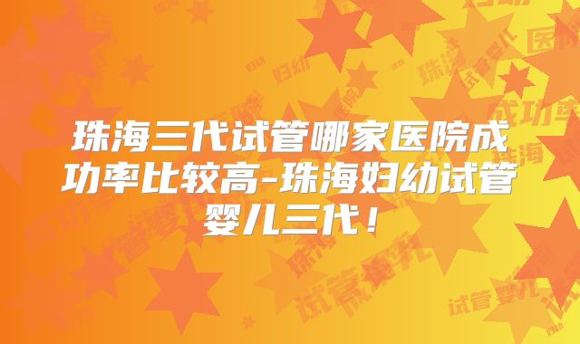 珠海三代试管哪家医院成功率比较高-珠海妇幼试管婴儿三代!