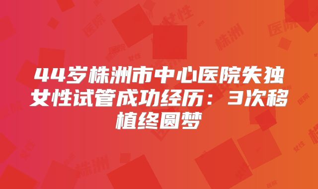 44岁株洲市中心医院失独女性试管成功经历:3次移植终圆梦