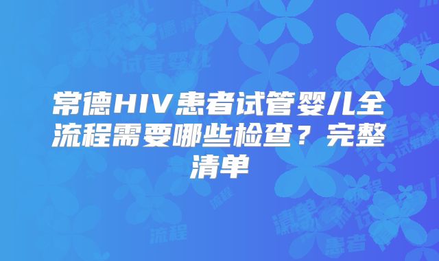 常德HIV患者试管婴儿全流程需要哪些检查?完整清单