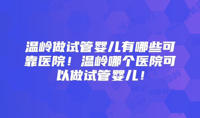 温岭做试管婴儿有哪些可靠医院！温岭哪个医院可以做试管婴儿！