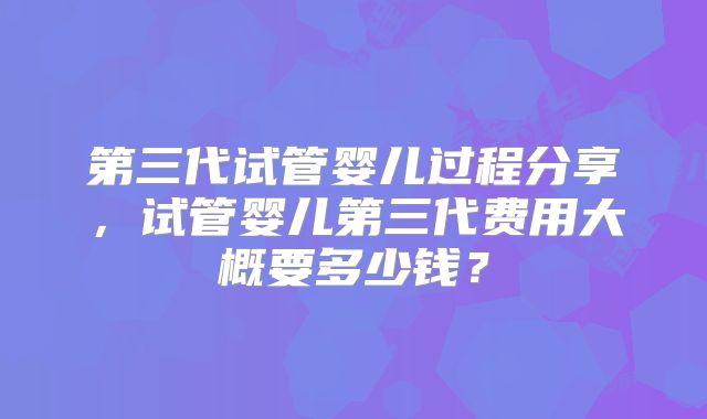 第三代试管婴儿过程分享，试管婴儿第三代费用大概要多少钱？