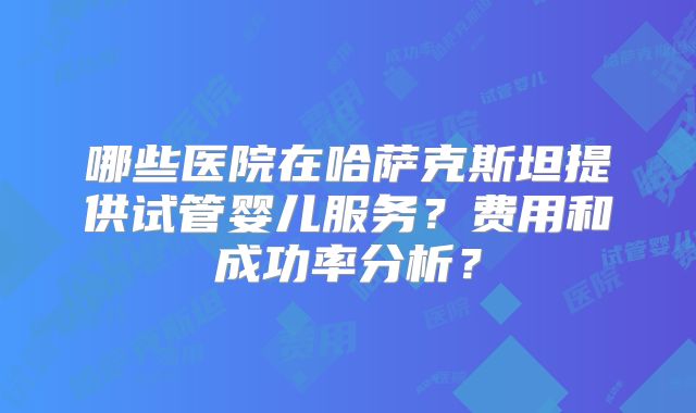 哪些医院在哈萨克斯坦提供试管婴儿服务?费用和成功率分析?