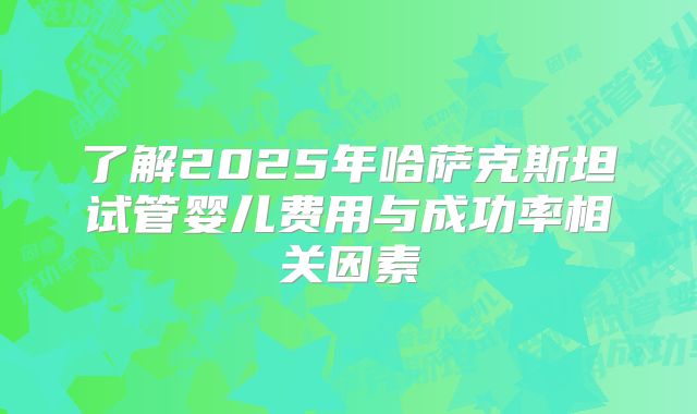 了解2025年哈萨克斯坦试管婴儿费用与成功率相关因素