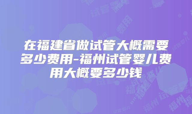 在福建省做试管大概需要多少费用-福州试管婴儿费用大概要多少钱